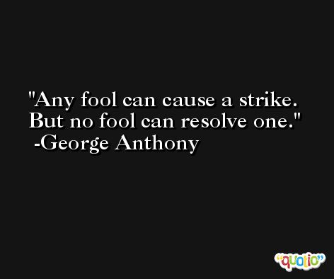 Any fool can cause a strike. But no fool can resolve one. -George Anthony
