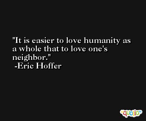It is easier to love humanity as a whole that to love one's neighbor. -Eric Hoffer