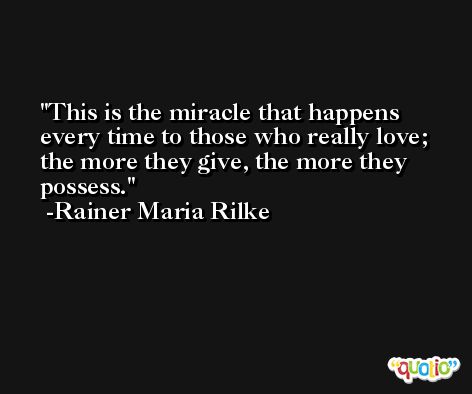 This is the miracle that happens every time to those who really love; the more they give, the more they possess. -Rainer Maria Rilke