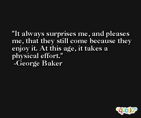 It always surprises me, and pleases me, that they still come because they enjoy it. At this age, it takes a physical effort. -George Baker
