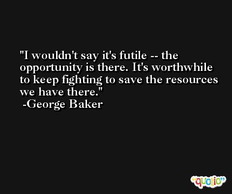 I wouldn't say it's futile -- the opportunity is there. It's worthwhile to keep fighting to save the resources we have there. -George Baker