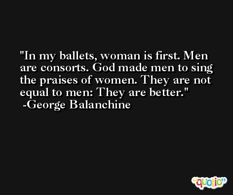 In my ballets, woman is first. Men are consorts. God made men to sing the praises of women. They are not equal to men: They are better. -George Balanchine