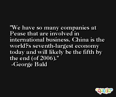 We have so many companies at Pease that are involved in international business. China is the world?s seventh-largest economy today and will likely be the fifth by the end (of 2006). -George Bald