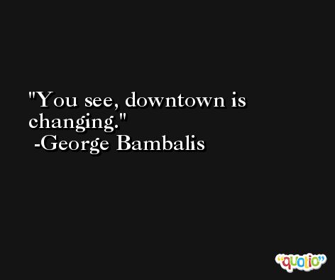 You see, downtown is changing. -George Bambalis