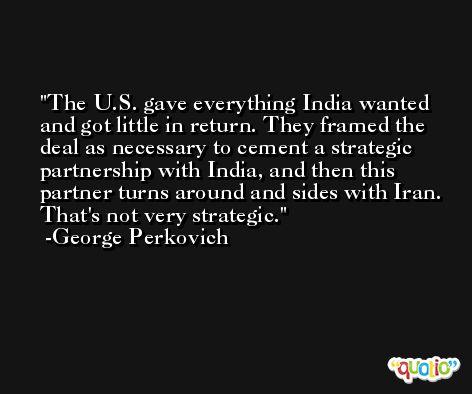 The U.S. gave everything India wanted and got little in return. They framed the deal as necessary to cement a strategic partnership with India, and then this partner turns around and sides with Iran. That's not very strategic. -George Perkovich