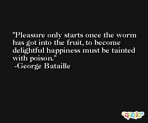 Pleasure only starts once the worm has got into the fruit, to become delightful happiness must be tainted with poison. -George Bataille