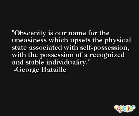 Obscenity is our name for the uneasiness which upsets the physical state associated with self-possession, with the possession of a recognized and stable individuality. -George Bataille