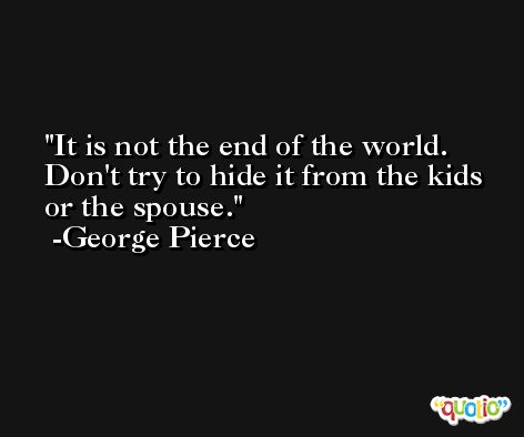 It is not the end of the world. Don't try to hide it from the kids or the spouse. -George Pierce