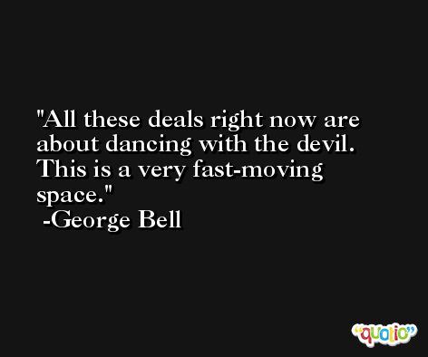 All these deals right now are about dancing with the devil. This is a very fast-moving space. -George Bell