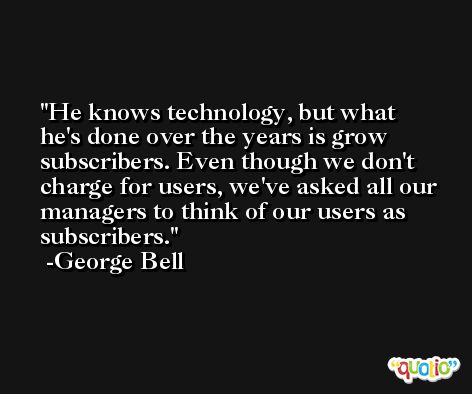 He knows technology, but what he's done over the years is grow subscribers. Even though we don't charge for users, we've asked all our managers to think of our users as subscribers. -George Bell