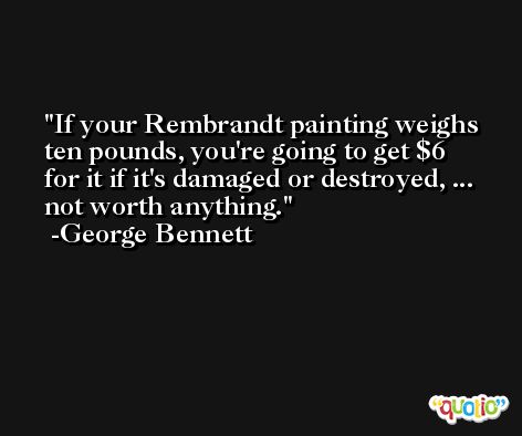 If your Rembrandt painting weighs ten pounds, you're going to get $6 for it if it's damaged or destroyed, ... not worth anything. -George Bennett