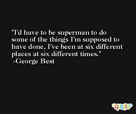 I'd have to be superman to do some of the things I'm supposed to have done, I've been at six different places at six different times. -George Best