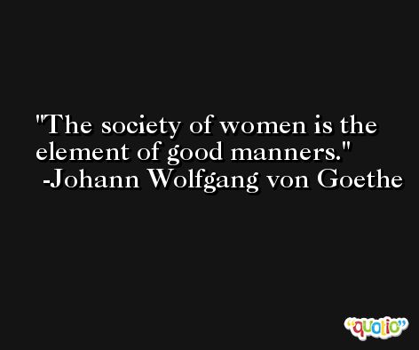 The society of women is the element of good manners. -Johann Wolfgang von Goethe