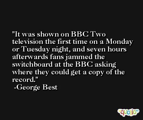 It was shown on BBC Two television the first time on a Monday or Tuesday night, and seven hours afterwards fans jammed the switchboard at the BBC asking where they could get a copy of the record. -George Best