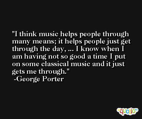I think music helps people through many means; it helps people just get through the day, ... I know when I am having not so good a time I put on some classical music and it just gets me through. -George Porter