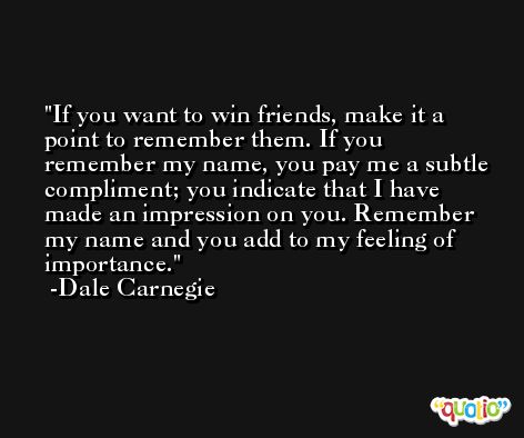 If you want to win friends, make it a point to remember them. If you remember my name, you pay me a subtle compliment; you indicate that I have made an impression on you. Remember my name and you add to my feeling of importance. -Dale Carnegie