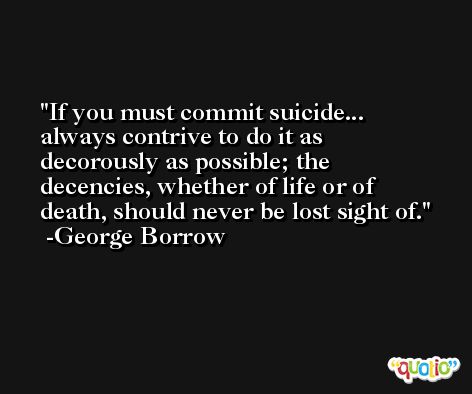 If you must commit suicide... always contrive to do it as decorously as possible; the decencies, whether of life or of death, should never be lost sight of. -George Borrow