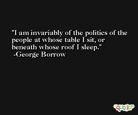 I am invariably of the politics of the people at whose table I sit, or beneath whose roof I sleep. -George Borrow