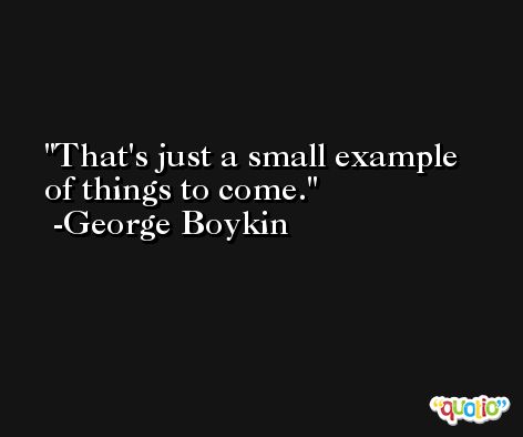 That's just a small example of things to come. -George Boykin