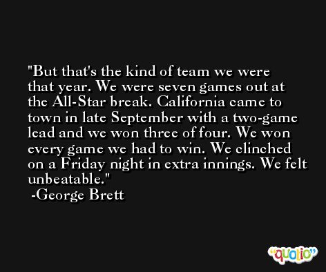 But that's the kind of team we were that year. We were seven games out at the All-Star break. California came to town in late September with a two-game lead and we won three of four. We won every game we had to win. We clinched on a Friday night in extra innings. We felt unbeatable. -George Brett