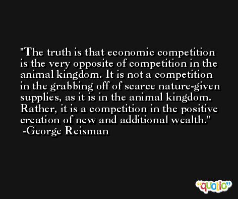 The truth is that economic competition is the very opposite of competition in the animal kingdom. It is not a competition in the grabbing off of scarce nature-given supplies, as it is in the animal kingdom. Rather, it is a competition in the positive creation of new and additional wealth. -George Reisman