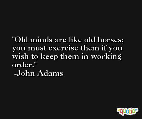 Old minds are like old horses; you must exercise them if you wish to keep them in working order. -John Adams
