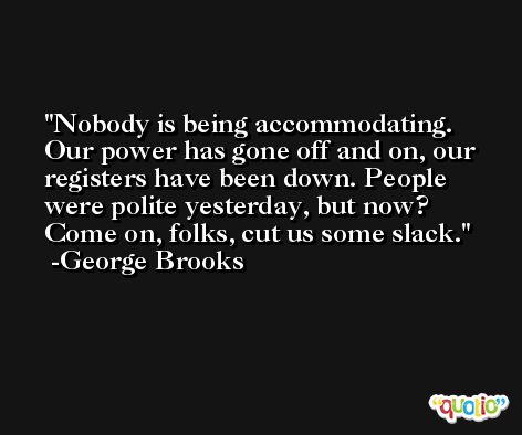 Nobody is being accommodating. Our power has gone off and on, our registers have been down. People were polite yesterday, but now? Come on, folks, cut us some slack. -George Brooks