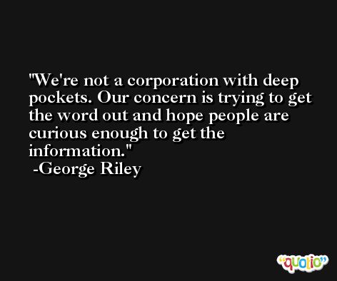 We're not a corporation with deep pockets. Our concern is trying to get the word out and hope people are curious enough to get the information. -George Riley