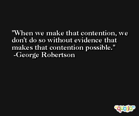 When we make that contention, we don't do so without evidence that makes that contention possible. -George Robertson