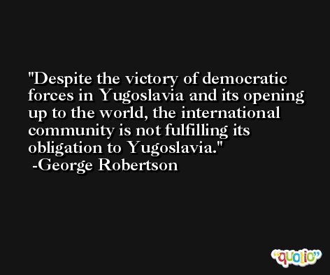 Despite the victory of democratic forces in Yugoslavia and its opening up to the world, the international community is not fulfilling its obligation to Yugoslavia. -George Robertson