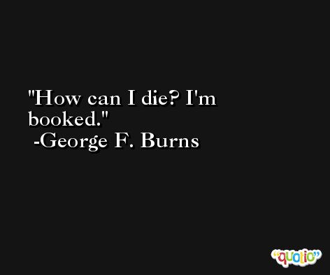 How can I die? I'm booked. -George F. Burns