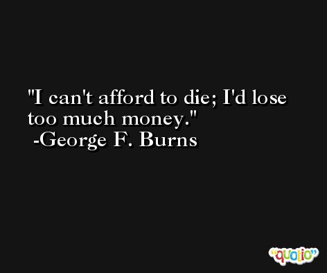 I can't afford to die; I'd lose too much money. -George F. Burns