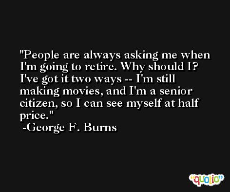 People are always asking me when I'm going to retire. Why should I? I've got it two ways -- I'm still making movies, and I'm a senior citizen, so I can see myself at half price. -George F. Burns