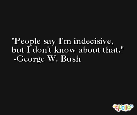 People say I'm indecisive, but I don't know about that. -George W. Bush