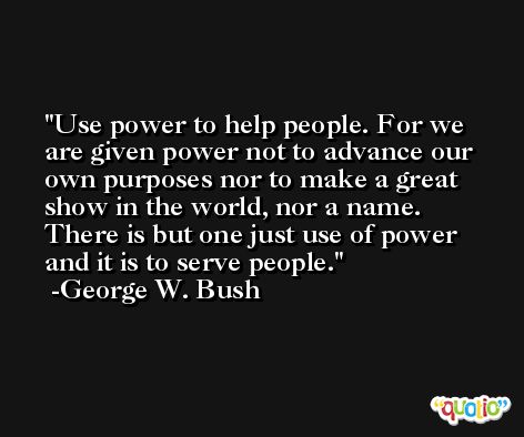 Use power to help people. For we are given power not to advance our own purposes nor to make a great show in the world, nor a name. There is but one just use of power and it is to serve people. -George W. Bush