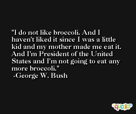 I do not like broccoli. And I haven't liked it since I was a little kid and my mother made me eat it. And I'm President of the United States and I'm not going to eat any more broccoli. -George W. Bush