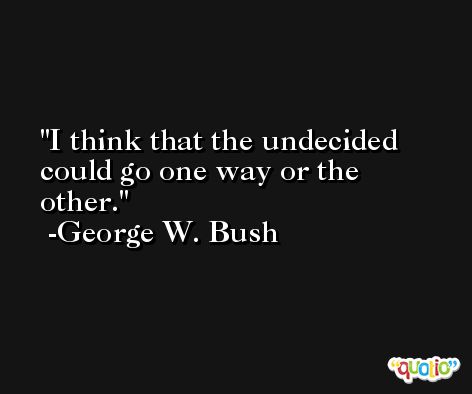 I think that the undecided could go one way or the other. -George W. Bush