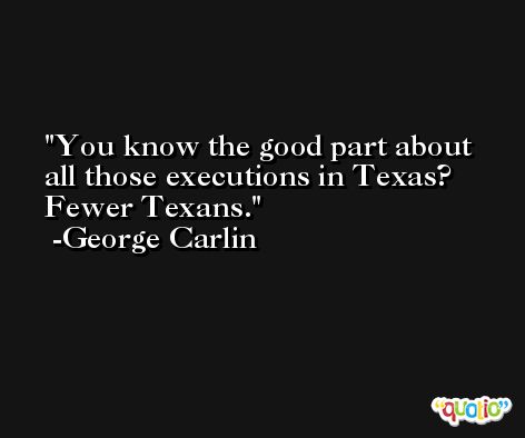 You know the good part about all those executions in Texas? Fewer Texans. -George Carlin