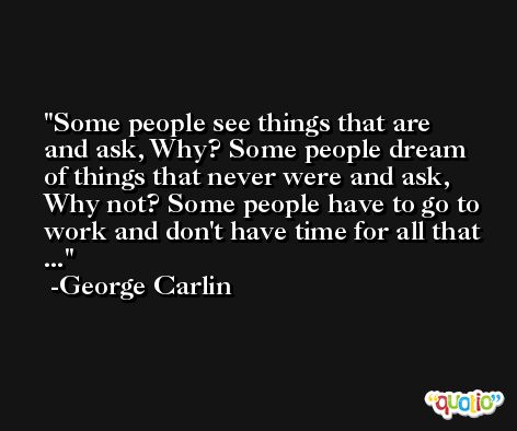 Some people see things that are and ask, Why? Some people dream of things that never were and ask, Why not? Some people have to go to work and don't have time for all that ... -George Carlin