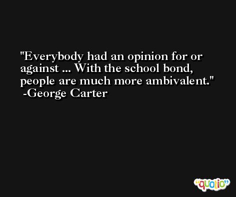 Everybody had an opinion for or against ... With the school bond, people are much more ambivalent. -George Carter