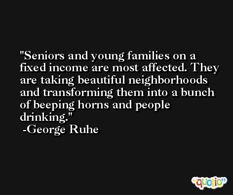 Seniors and young families on a fixed income are most affected. They are taking beautiful neighborhoods and transforming them into a bunch of beeping horns and people drinking. -George Ruhe