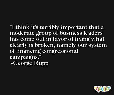 I think it's terribly important that a moderate group of business leaders has come out in favor of fixing what clearly is broken, namely our system of financing congressional campaigns. -George Rupp