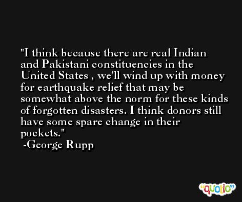 I think because there are real Indian and Pakistani constituencies in the United States , we'll wind up with money for earthquake relief that may be somewhat above the norm for these kinds of forgotten disasters. I think donors still have some spare change in their pockets. -George Rupp