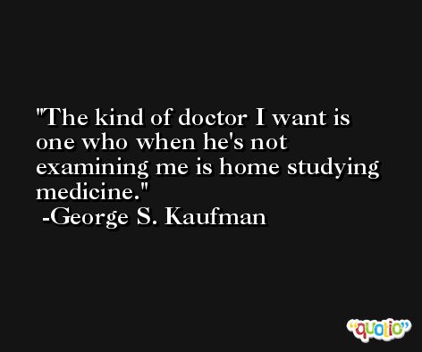 The kind of doctor I want is one who when he's not examining me is home studying medicine. -George S. Kaufman