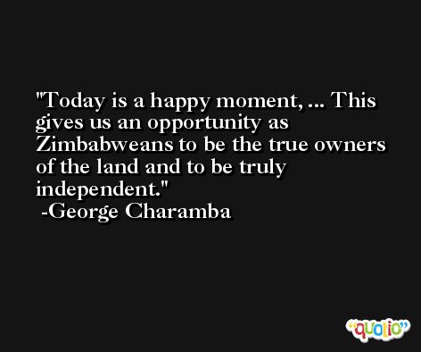 Today is a happy moment, ... This gives us an opportunity as Zimbabweans to be the true owners of the land and to be truly independent. -George Charamba