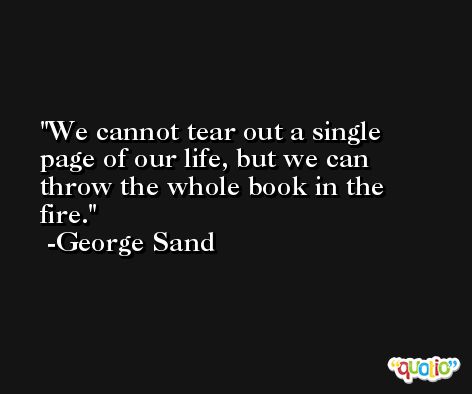We cannot tear out a single page of our life, but we can throw the whole book in the fire. -George Sand