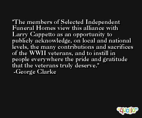 The members of Selected Independent Funeral Homes view this alliance with Larry Cappetto as an opportunity to publicly acknowledge, on local and national levels, the many contributions and sacrifices of the WWII veterans, and to instill in people everywhere the pride and gratitude that the veterans truly deserve. -George Clarke