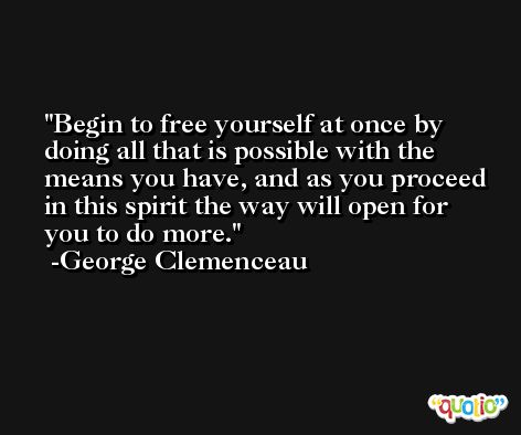 Begin to free yourself at once by doing all that is possible with the means you have, and as you proceed in this spirit the way will open for you to do more. -George Clemenceau