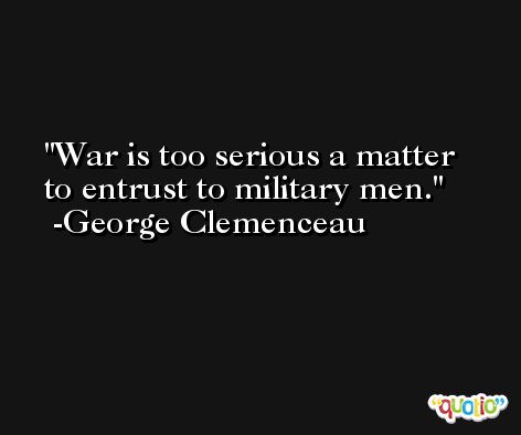 War is too serious a matter to entrust to military men. -George Clemenceau