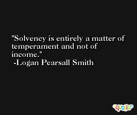 Solvency is entirely a matter of temperament and not of income. -Logan Pearsall Smith